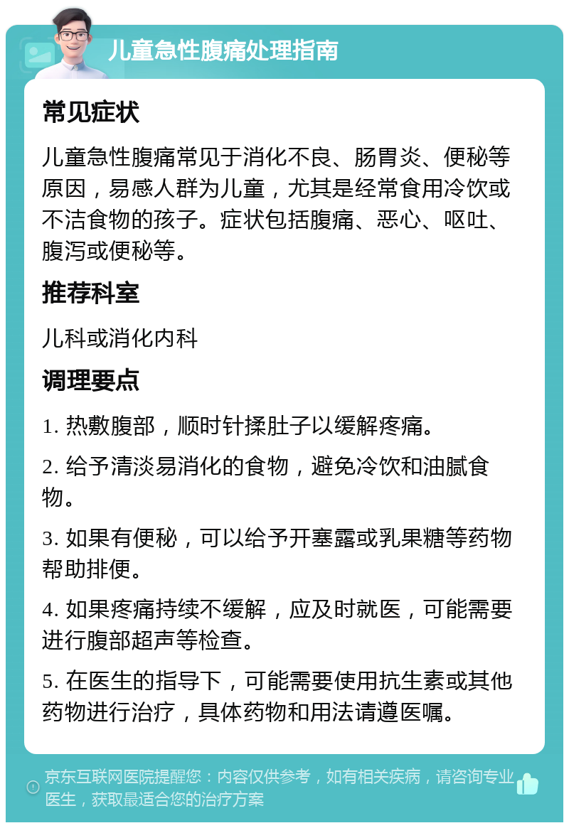 儿童急性腹痛处理指南 常见症状 儿童急性腹痛常见于消化不良、肠胃炎、便秘等原因，易感人群为儿童，尤其是经常食用冷饮或不洁食物的孩子。症状包括腹痛、恶心、呕吐、腹泻或便秘等。 推荐科室 儿科或消化内科 调理要点 1. 热敷腹部，顺时针揉肚子以缓解疼痛。 2. 给予清淡易消化的食物，避免冷饮和油腻食物。 3. 如果有便秘，可以给予开塞露或乳果糖等药物帮助排便。 4. 如果疼痛持续不缓解，应及时就医，可能需要进行腹部超声等检查。 5. 在医生的指导下，可能需要使用抗生素或其他药物进行治疗，具体药物和用法请遵医嘱。