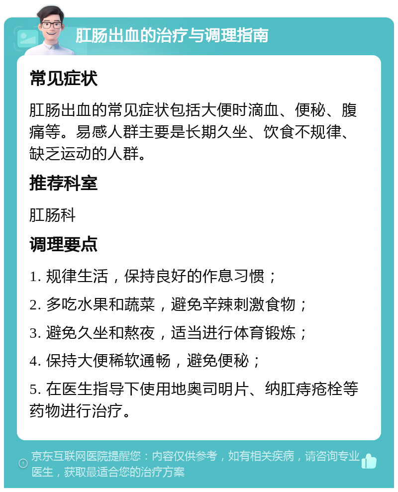 肛肠出血的治疗与调理指南 常见症状 肛肠出血的常见症状包括大便时滴血、便秘、腹痛等。易感人群主要是长期久坐、饮食不规律、缺乏运动的人群。 推荐科室 肛肠科 调理要点 1. 规律生活，保持良好的作息习惯； 2. 多吃水果和蔬菜，避免辛辣刺激食物； 3. 避免久坐和熬夜，适当进行体育锻炼； 4. 保持大便稀软通畅，避免便秘； 5. 在医生指导下使用地奥司明片、纳肛痔疮栓等药物进行治疗。