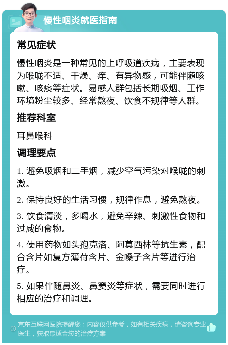 慢性咽炎就医指南 常见症状 慢性咽炎是一种常见的上呼吸道疾病，主要表现为喉咙不适、干燥、痒、有异物感，可能伴随咳嗽、咳痰等症状。易感人群包括长期吸烟、工作环境粉尘较多、经常熬夜、饮食不规律等人群。 推荐科室 耳鼻喉科 调理要点 1. 避免吸烟和二手烟，减少空气污染对喉咙的刺激。 2. 保持良好的生活习惯，规律作息，避免熬夜。 3. 饮食清淡，多喝水，避免辛辣、刺激性食物和过咸的食物。 4. 使用药物如头孢克洛、阿莫西林等抗生素，配合含片如复方薄荷含片、金嗓子含片等进行治疗。 5. 如果伴随鼻炎、鼻窦炎等症状，需要同时进行相应的治疗和调理。