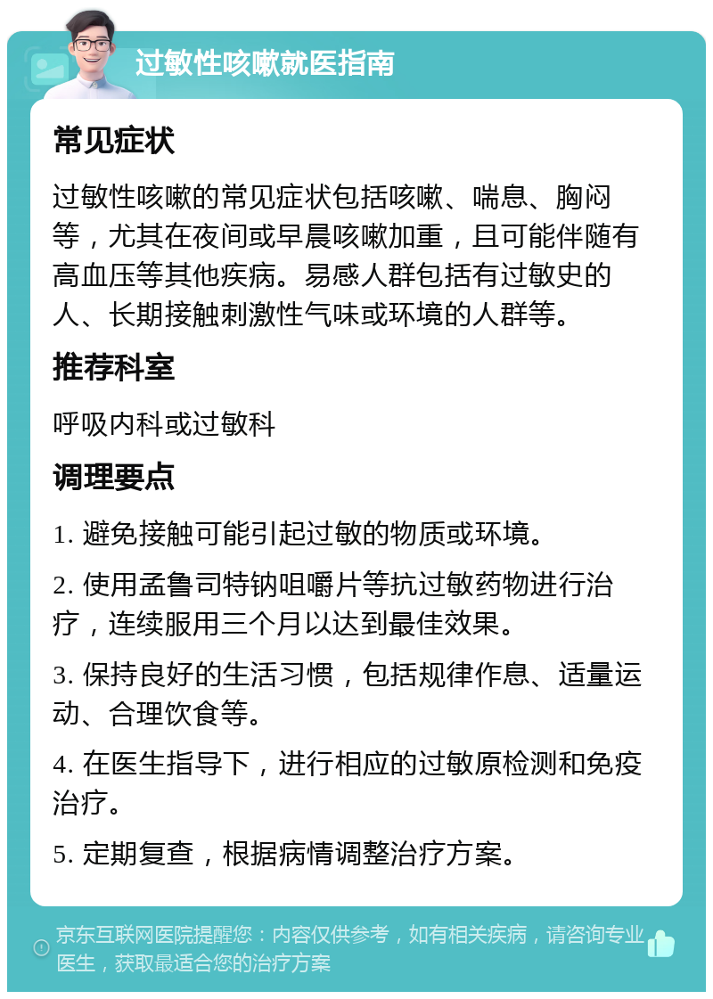 过敏性咳嗽就医指南 常见症状 过敏性咳嗽的常见症状包括咳嗽、喘息、胸闷等，尤其在夜间或早晨咳嗽加重，且可能伴随有高血压等其他疾病。易感人群包括有过敏史的人、长期接触刺激性气味或环境的人群等。 推荐科室 呼吸内科或过敏科 调理要点 1. 避免接触可能引起过敏的物质或环境。 2. 使用孟鲁司特钠咀嚼片等抗过敏药物进行治疗，连续服用三个月以达到最佳效果。 3. 保持良好的生活习惯，包括规律作息、适量运动、合理饮食等。 4. 在医生指导下，进行相应的过敏原检测和免疫治疗。 5. 定期复查，根据病情调整治疗方案。