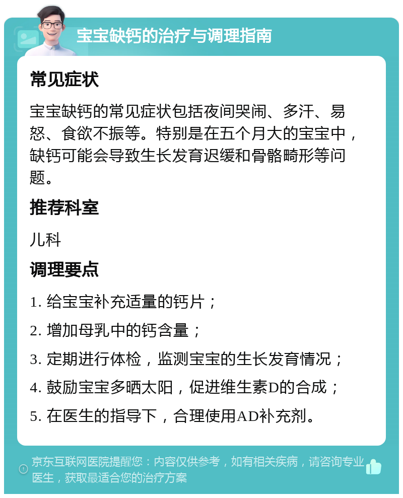 宝宝缺钙的治疗与调理指南 常见症状 宝宝缺钙的常见症状包括夜间哭闹、多汗、易怒、食欲不振等。特别是在五个月大的宝宝中，缺钙可能会导致生长发育迟缓和骨骼畸形等问题。 推荐科室 儿科 调理要点 1. 给宝宝补充适量的钙片； 2. 增加母乳中的钙含量； 3. 定期进行体检，监测宝宝的生长发育情况； 4. 鼓励宝宝多晒太阳，促进维生素D的合成； 5. 在医生的指导下，合理使用AD补充剂。