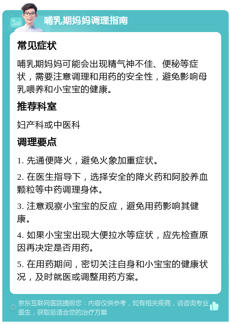 哺乳期妈妈调理指南 常见症状 哺乳期妈妈可能会出现精气神不佳、便秘等症状，需要注意调理和用药的安全性，避免影响母乳喂养和小宝宝的健康。 推荐科室 妇产科或中医科 调理要点 1. 先通便降火，避免火象加重症状。 2. 在医生指导下，选择安全的降火药和阿胶养血颗粒等中药调理身体。 3. 注意观察小宝宝的反应，避免用药影响其健康。 4. 如果小宝宝出现大便拉水等症状，应先检查原因再决定是否用药。 5. 在用药期间，密切关注自身和小宝宝的健康状况，及时就医或调整用药方案。