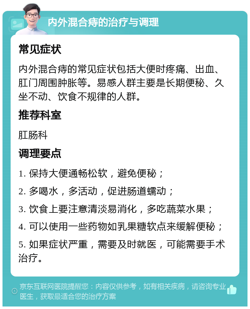 内外混合痔的治疗与调理 常见症状 内外混合痔的常见症状包括大便时疼痛、出血、肛门周围肿胀等。易感人群主要是长期便秘、久坐不动、饮食不规律的人群。 推荐科室 肛肠科 调理要点 1. 保持大便通畅松软，避免便秘； 2. 多喝水，多活动，促进肠道蠕动； 3. 饮食上要注意清淡易消化，多吃蔬菜水果； 4. 可以使用一些药物如乳果糖软点来缓解便秘； 5. 如果症状严重，需要及时就医，可能需要手术治疗。