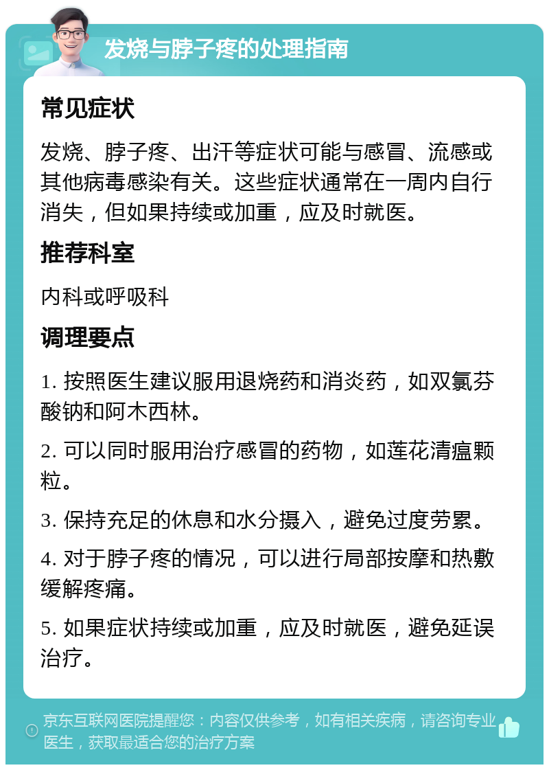 发烧与脖子疼的处理指南 常见症状 发烧、脖子疼、出汗等症状可能与感冒、流感或其他病毒感染有关。这些症状通常在一周内自行消失，但如果持续或加重，应及时就医。 推荐科室 内科或呼吸科 调理要点 1. 按照医生建议服用退烧药和消炎药，如双氯芬酸钠和阿木西林。 2. 可以同时服用治疗感冒的药物，如莲花清瘟颗粒。 3. 保持充足的休息和水分摄入，避免过度劳累。 4. 对于脖子疼的情况，可以进行局部按摩和热敷缓解疼痛。 5. 如果症状持续或加重，应及时就医，避免延误治疗。