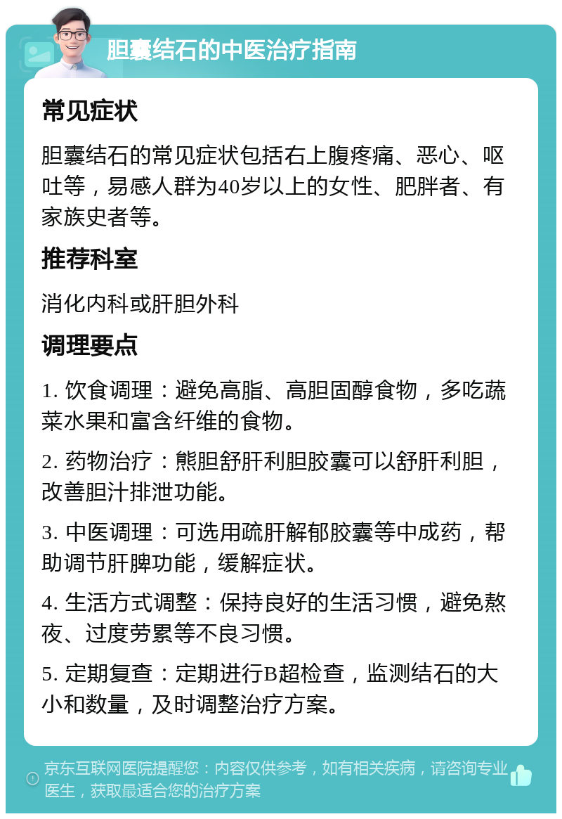 胆囊结石的中医治疗指南 常见症状 胆囊结石的常见症状包括右上腹疼痛、恶心、呕吐等，易感人群为40岁以上的女性、肥胖者、有家族史者等。 推荐科室 消化内科或肝胆外科 调理要点 1. 饮食调理：避免高脂、高胆固醇食物，多吃蔬菜水果和富含纤维的食物。 2. 药物治疗：熊胆舒肝利胆胶囊可以舒肝利胆，改善胆汁排泄功能。 3. 中医调理：可选用疏肝解郁胶囊等中成药，帮助调节肝脾功能，缓解症状。 4. 生活方式调整：保持良好的生活习惯，避免熬夜、过度劳累等不良习惯。 5. 定期复查：定期进行B超检查，监测结石的大小和数量，及时调整治疗方案。