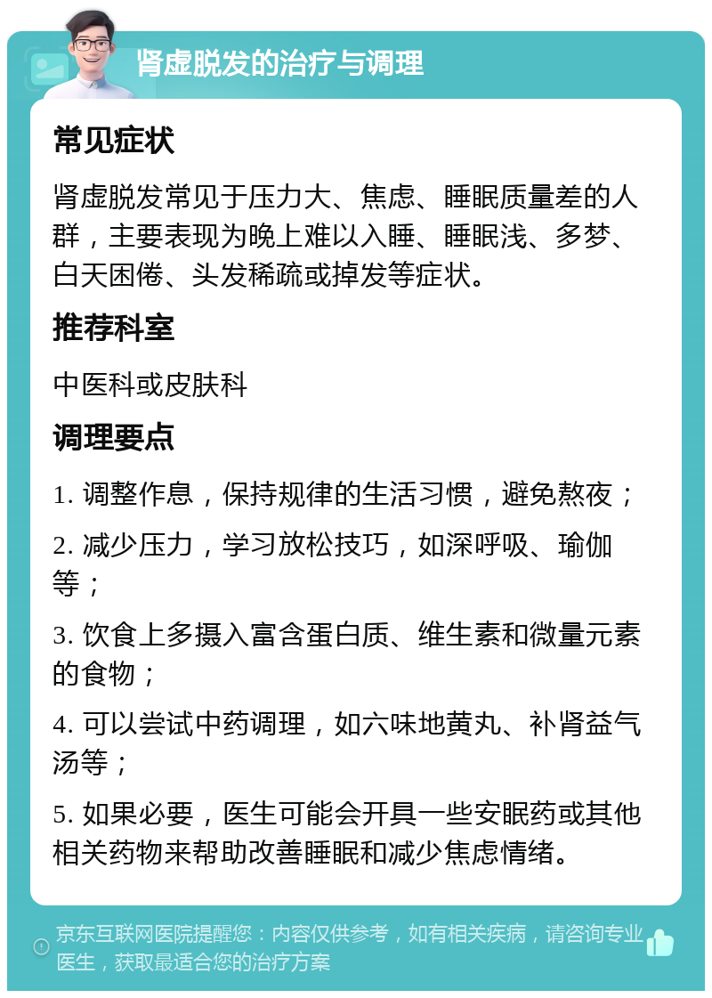 肾虚脱发的治疗与调理 常见症状 肾虚脱发常见于压力大、焦虑、睡眠质量差的人群，主要表现为晚上难以入睡、睡眠浅、多梦、白天困倦、头发稀疏或掉发等症状。 推荐科室 中医科或皮肤科 调理要点 1. 调整作息，保持规律的生活习惯，避免熬夜； 2. 减少压力，学习放松技巧，如深呼吸、瑜伽等； 3. 饮食上多摄入富含蛋白质、维生素和微量元素的食物； 4. 可以尝试中药调理，如六味地黄丸、补肾益气汤等； 5. 如果必要，医生可能会开具一些安眠药或其他相关药物来帮助改善睡眠和减少焦虑情绪。