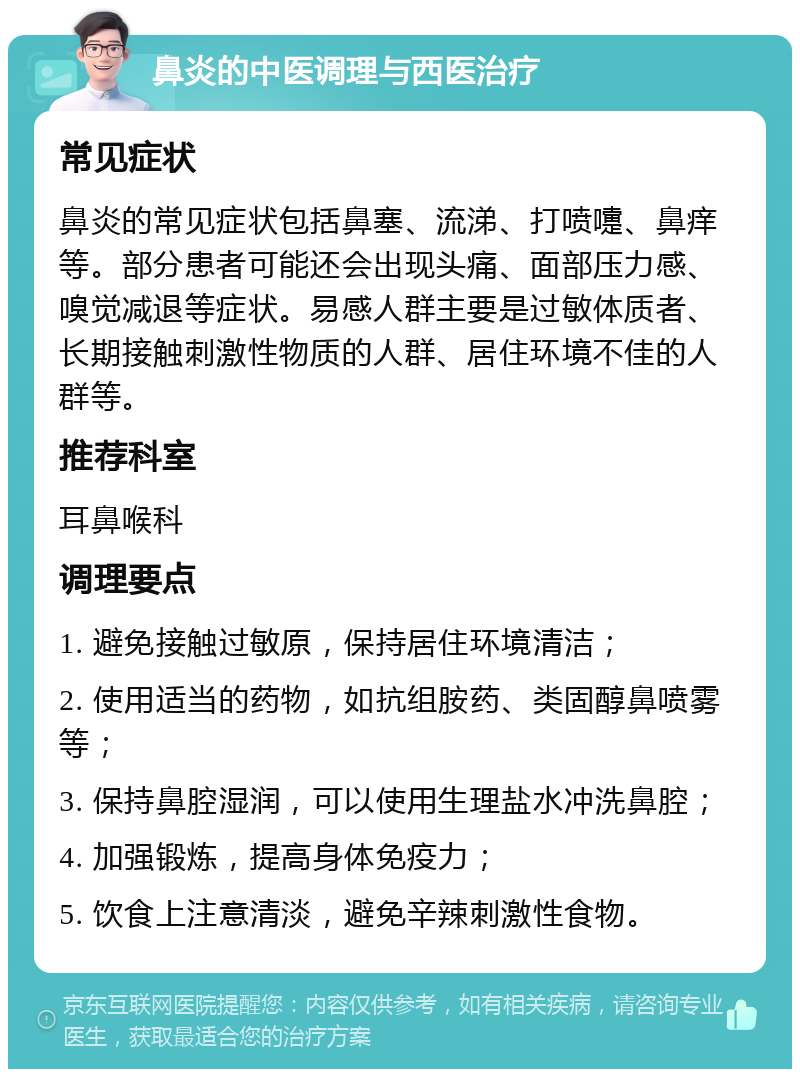 鼻炎的中医调理与西医治疗 常见症状 鼻炎的常见症状包括鼻塞、流涕、打喷嚏、鼻痒等。部分患者可能还会出现头痛、面部压力感、嗅觉减退等症状。易感人群主要是过敏体质者、长期接触刺激性物质的人群、居住环境不佳的人群等。 推荐科室 耳鼻喉科 调理要点 1. 避免接触过敏原，保持居住环境清洁； 2. 使用适当的药物，如抗组胺药、类固醇鼻喷雾等； 3. 保持鼻腔湿润，可以使用生理盐水冲洗鼻腔； 4. 加强锻炼，提高身体免疫力； 5. 饮食上注意清淡，避免辛辣刺激性食物。