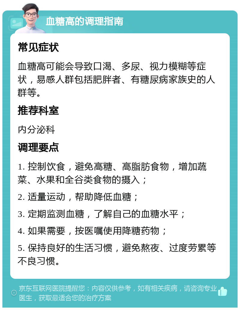 血糖高的调理指南 常见症状 血糖高可能会导致口渴、多尿、视力模糊等症状，易感人群包括肥胖者、有糖尿病家族史的人群等。 推荐科室 内分泌科 调理要点 1. 控制饮食，避免高糖、高脂肪食物，增加蔬菜、水果和全谷类食物的摄入； 2. 适量运动，帮助降低血糖； 3. 定期监测血糖，了解自己的血糖水平； 4. 如果需要，按医嘱使用降糖药物； 5. 保持良好的生活习惯，避免熬夜、过度劳累等不良习惯。