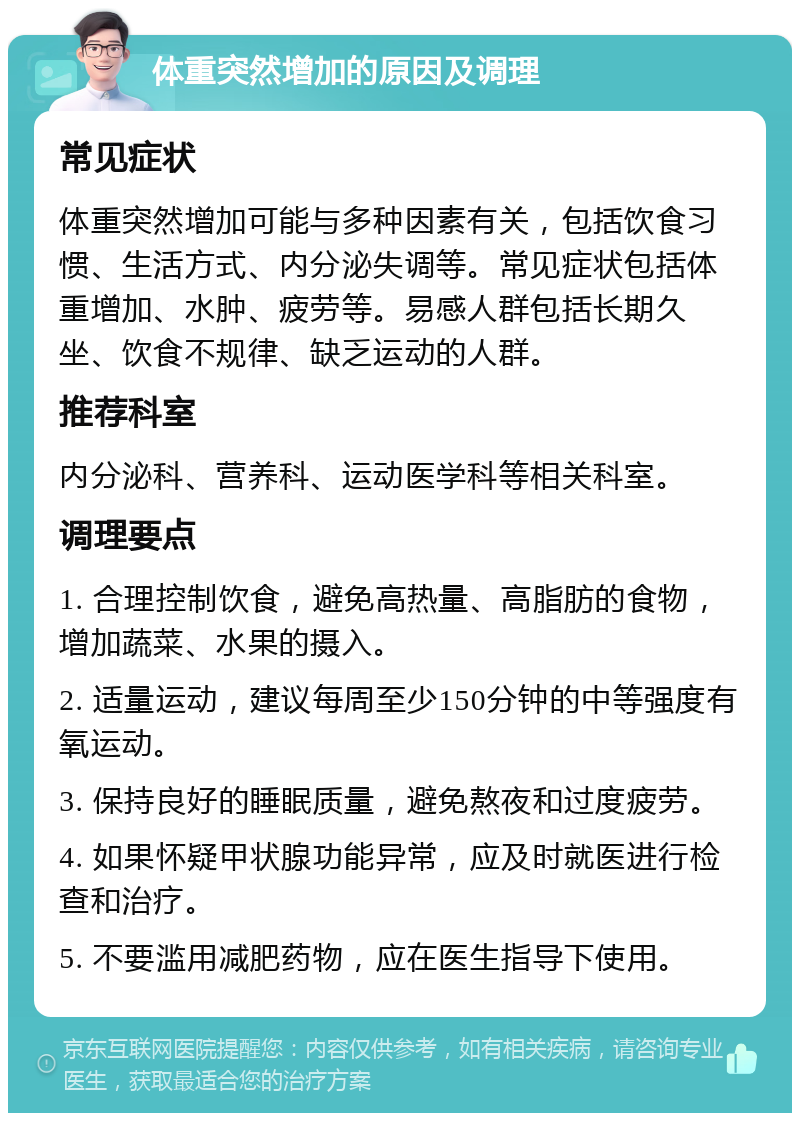 体重突然增加的原因及调理 常见症状 体重突然增加可能与多种因素有关，包括饮食习惯、生活方式、内分泌失调等。常见症状包括体重增加、水肿、疲劳等。易感人群包括长期久坐、饮食不规律、缺乏运动的人群。 推荐科室 内分泌科、营养科、运动医学科等相关科室。 调理要点 1. 合理控制饮食，避免高热量、高脂肪的食物，增加蔬菜、水果的摄入。 2. 适量运动，建议每周至少150分钟的中等强度有氧运动。 3. 保持良好的睡眠质量，避免熬夜和过度疲劳。 4. 如果怀疑甲状腺功能异常，应及时就医进行检查和治疗。 5. 不要滥用减肥药物，应在医生指导下使用。