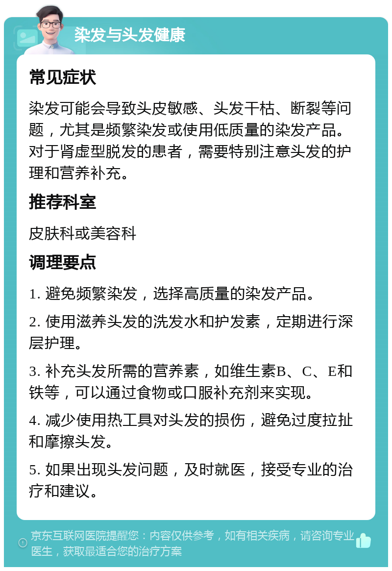 染发与头发健康 常见症状 染发可能会导致头皮敏感、头发干枯、断裂等问题，尤其是频繁染发或使用低质量的染发产品。对于肾虚型脱发的患者，需要特别注意头发的护理和营养补充。 推荐科室 皮肤科或美容科 调理要点 1. 避免频繁染发，选择高质量的染发产品。 2. 使用滋养头发的洗发水和护发素，定期进行深层护理。 3. 补充头发所需的营养素，如维生素B、C、E和铁等，可以通过食物或口服补充剂来实现。 4. 减少使用热工具对头发的损伤，避免过度拉扯和摩擦头发。 5. 如果出现头发问题，及时就医，接受专业的治疗和建议。