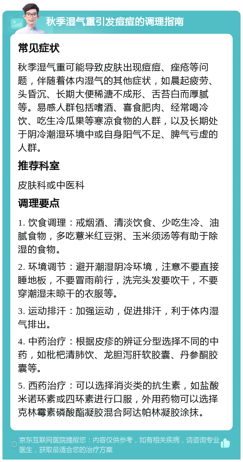 秋季湿气重引发痘痘的调理指南 常见症状 秋季湿气重可能导致皮肤出现痘痘、痤疮等问题，伴随着体内湿气的其他症状，如晨起疲劳、头昏沉、长期大便稀溏不成形、舌苔白而厚腻等。易感人群包括嗜酒、喜食肥肉、经常喝冷饮、吃生冷瓜果等寒凉食物的人群，以及长期处于阴冷潮湿环境中或自身阳气不足、脾气亏虚的人群。 推荐科室 皮肤科或中医科 调理要点 1. 饮食调理：戒烟酒、清淡饮食、少吃生冷、油腻食物，多吃薏米红豆粥、玉米须汤等有助于除湿的食物。 2. 环境调节：避开潮湿阴冷环境，注意不要直接睡地板，不要冒雨前行，洗完头发要吹干，不要穿潮湿未晾干的衣服等。 3. 运动排汗：加强运动，促进排汗，利于体内湿气排出。 4. 中药治疗：根据皮疹的辨证分型选择不同的中药，如枇杷清肺饮、龙胆泻肝软胶囊、丹参酮胶囊等。 5. 西药治疗：可以选择消炎类的抗生素，如盐酸米诺环素或四环素进行口服，外用药物可以选择克林霉素磷酸酯凝胶混合阿达帕林凝胶涂抹。