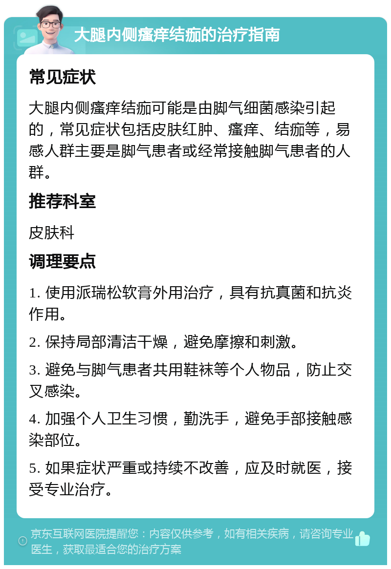 大腿内侧瘙痒结痂的治疗指南 常见症状 大腿内侧瘙痒结痂可能是由脚气细菌感染引起的，常见症状包括皮肤红肿、瘙痒、结痂等，易感人群主要是脚气患者或经常接触脚气患者的人群。 推荐科室 皮肤科 调理要点 1. 使用派瑞松软膏外用治疗，具有抗真菌和抗炎作用。 2. 保持局部清洁干燥，避免摩擦和刺激。 3. 避免与脚气患者共用鞋袜等个人物品，防止交叉感染。 4. 加强个人卫生习惯，勤洗手，避免手部接触感染部位。 5. 如果症状严重或持续不改善，应及时就医，接受专业治疗。