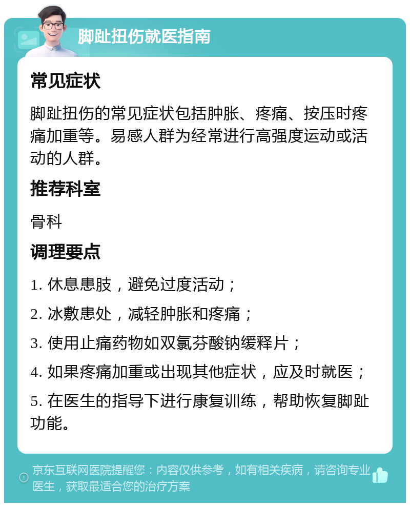 脚趾扭伤就医指南 常见症状 脚趾扭伤的常见症状包括肿胀、疼痛、按压时疼痛加重等。易感人群为经常进行高强度运动或活动的人群。 推荐科室 骨科 调理要点 1. 休息患肢，避免过度活动； 2. 冰敷患处，减轻肿胀和疼痛； 3. 使用止痛药物如双氯芬酸钠缓释片； 4. 如果疼痛加重或出现其他症状，应及时就医； 5. 在医生的指导下进行康复训练，帮助恢复脚趾功能。