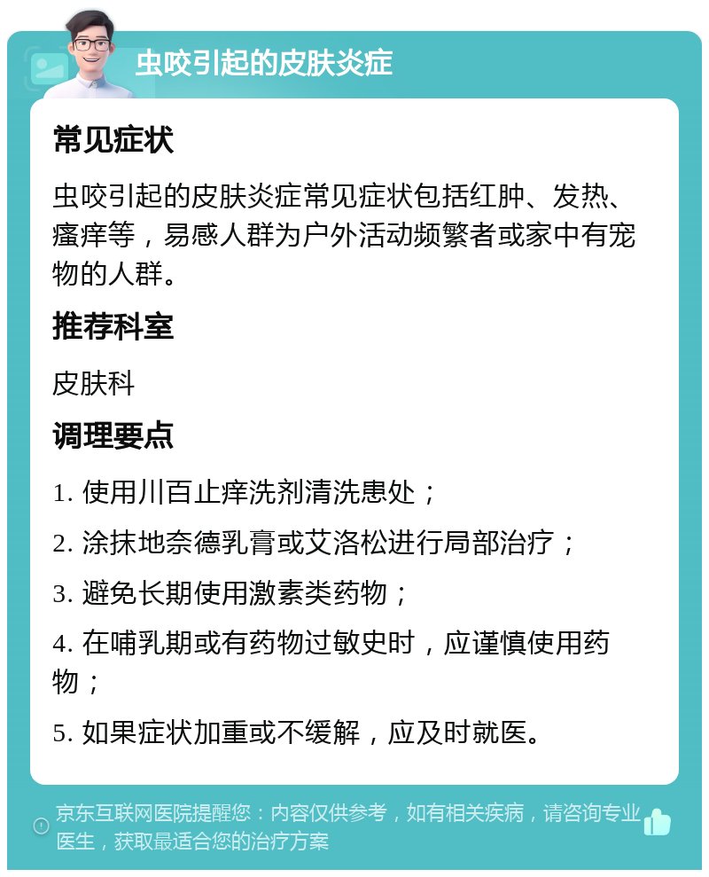 虫咬引起的皮肤炎症 常见症状 虫咬引起的皮肤炎症常见症状包括红肿、发热、瘙痒等，易感人群为户外活动频繁者或家中有宠物的人群。 推荐科室 皮肤科 调理要点 1. 使用川百止痒洗剂清洗患处； 2. 涂抹地奈德乳膏或艾洛松进行局部治疗； 3. 避免长期使用激素类药物； 4. 在哺乳期或有药物过敏史时，应谨慎使用药物； 5. 如果症状加重或不缓解，应及时就医。