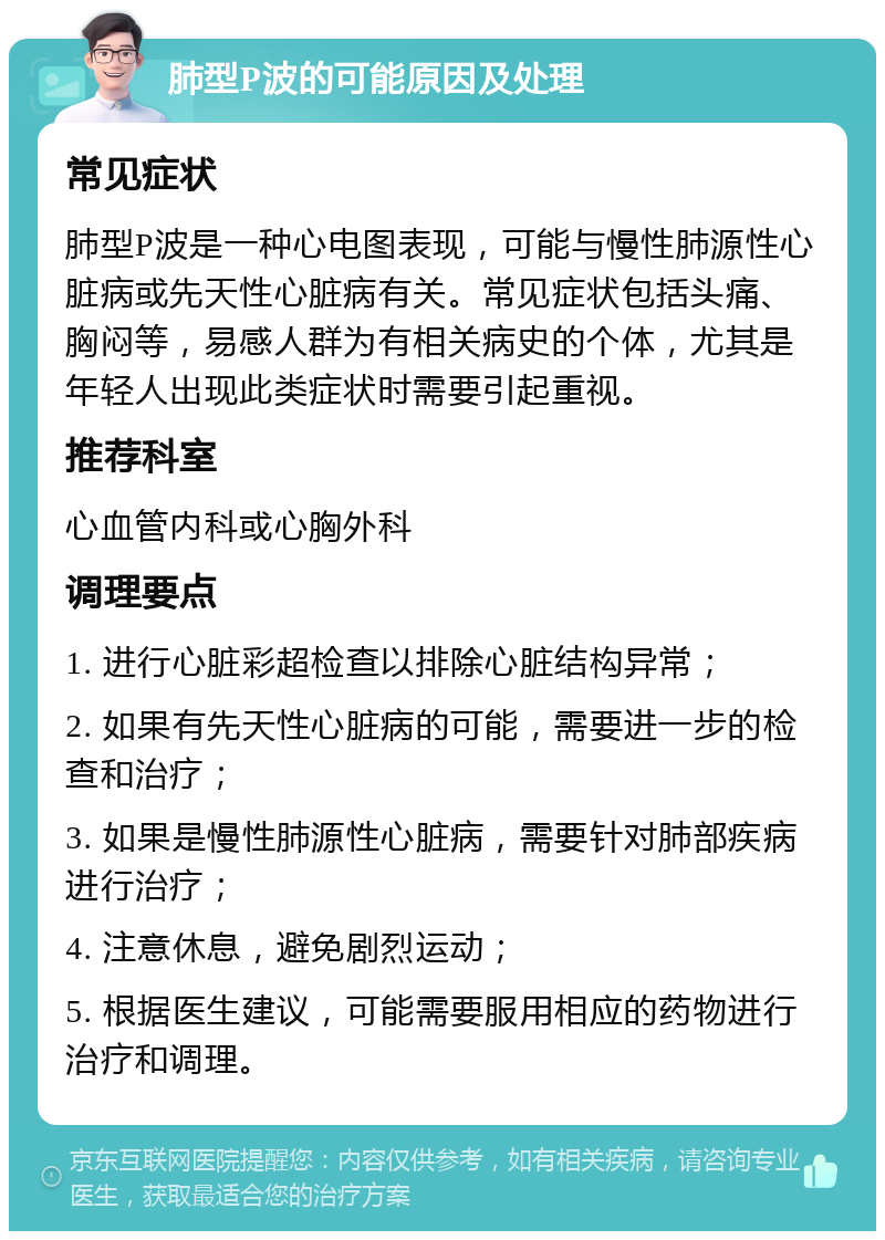 肺型P波的可能原因及处理 常见症状 肺型P波是一种心电图表现，可能与慢性肺源性心脏病或先天性心脏病有关。常见症状包括头痛、胸闷等，易感人群为有相关病史的个体，尤其是年轻人出现此类症状时需要引起重视。 推荐科室 心血管内科或心胸外科 调理要点 1. 进行心脏彩超检查以排除心脏结构异常； 2. 如果有先天性心脏病的可能，需要进一步的检查和治疗； 3. 如果是慢性肺源性心脏病，需要针对肺部疾病进行治疗； 4. 注意休息，避免剧烈运动； 5. 根据医生建议，可能需要服用相应的药物进行治疗和调理。