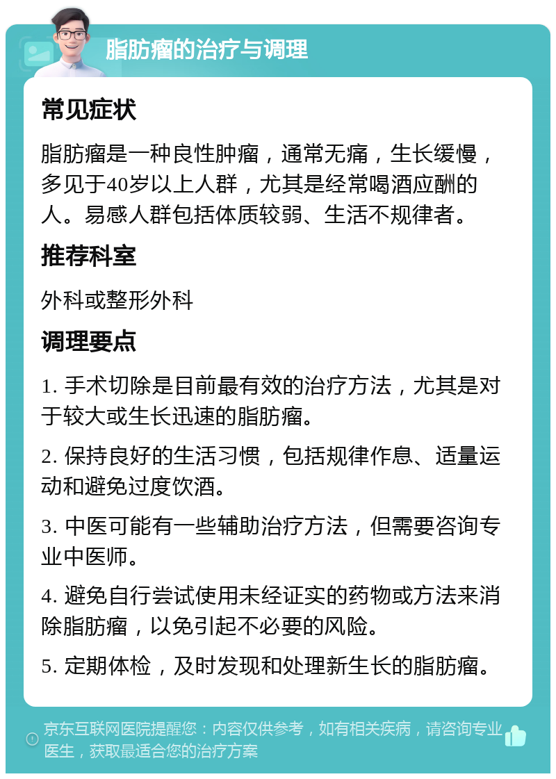 脂肪瘤的治疗与调理 常见症状 脂肪瘤是一种良性肿瘤，通常无痛，生长缓慢，多见于40岁以上人群，尤其是经常喝酒应酬的人。易感人群包括体质较弱、生活不规律者。 推荐科室 外科或整形外科 调理要点 1. 手术切除是目前最有效的治疗方法，尤其是对于较大或生长迅速的脂肪瘤。 2. 保持良好的生活习惯，包括规律作息、适量运动和避免过度饮酒。 3. 中医可能有一些辅助治疗方法，但需要咨询专业中医师。 4. 避免自行尝试使用未经证实的药物或方法来消除脂肪瘤，以免引起不必要的风险。 5. 定期体检，及时发现和处理新生长的脂肪瘤。