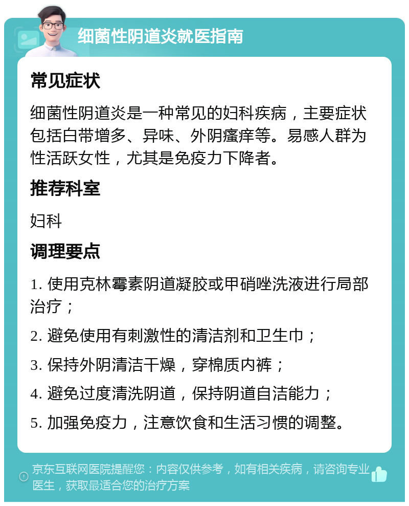 细菌性阴道炎就医指南 常见症状 细菌性阴道炎是一种常见的妇科疾病，主要症状包括白带增多、异味、外阴瘙痒等。易感人群为性活跃女性，尤其是免疫力下降者。 推荐科室 妇科 调理要点 1. 使用克林霉素阴道凝胶或甲硝唑洗液进行局部治疗； 2. 避免使用有刺激性的清洁剂和卫生巾； 3. 保持外阴清洁干燥，穿棉质内裤； 4. 避免过度清洗阴道，保持阴道自洁能力； 5. 加强免疫力，注意饮食和生活习惯的调整。