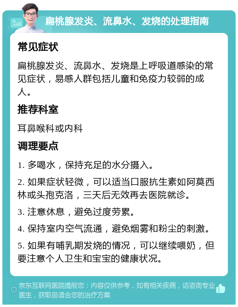 扁桃腺发炎、流鼻水、发烧的处理指南 常见症状 扁桃腺发炎、流鼻水、发烧是上呼吸道感染的常见症状，易感人群包括儿童和免疫力较弱的成人。 推荐科室 耳鼻喉科或内科 调理要点 1. 多喝水，保持充足的水分摄入。 2. 如果症状轻微，可以适当口服抗生素如阿莫西林或头孢克洛，三天后无效再去医院就诊。 3. 注意休息，避免过度劳累。 4. 保持室内空气流通，避免烟雾和粉尘的刺激。 5. 如果有哺乳期发烧的情况，可以继续喂奶，但要注意个人卫生和宝宝的健康状况。