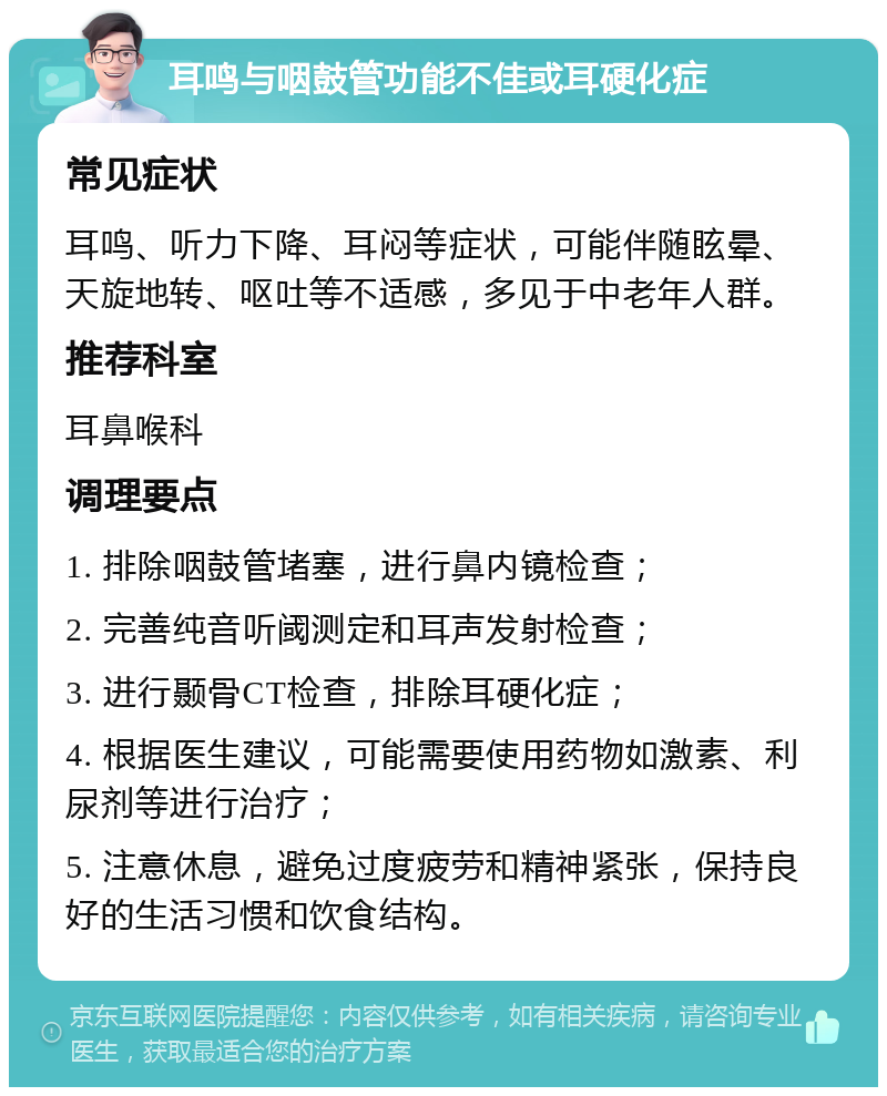 耳鸣与咽鼓管功能不佳或耳硬化症 常见症状 耳鸣、听力下降、耳闷等症状，可能伴随眩晕、天旋地转、呕吐等不适感，多见于中老年人群。 推荐科室 耳鼻喉科 调理要点 1. 排除咽鼓管堵塞，进行鼻内镜检查； 2. 完善纯音听阈测定和耳声发射检查； 3. 进行颞骨CT检查，排除耳硬化症； 4. 根据医生建议，可能需要使用药物如激素、利尿剂等进行治疗； 5. 注意休息，避免过度疲劳和精神紧张，保持良好的生活习惯和饮食结构。