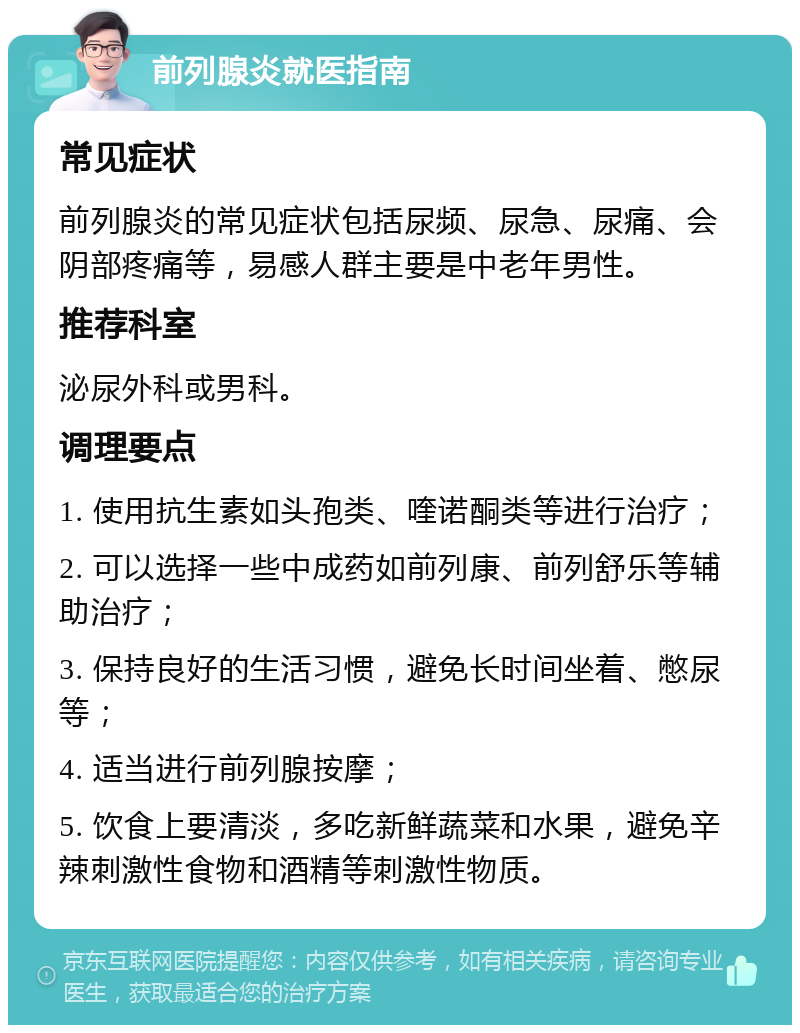 前列腺炎就医指南 常见症状 前列腺炎的常见症状包括尿频、尿急、尿痛、会阴部疼痛等，易感人群主要是中老年男性。 推荐科室 泌尿外科或男科。 调理要点 1. 使用抗生素如头孢类、喹诺酮类等进行治疗； 2. 可以选择一些中成药如前列康、前列舒乐等辅助治疗； 3. 保持良好的生活习惯，避免长时间坐着、憋尿等； 4. 适当进行前列腺按摩； 5. 饮食上要清淡，多吃新鲜蔬菜和水果，避免辛辣刺激性食物和酒精等刺激性物质。