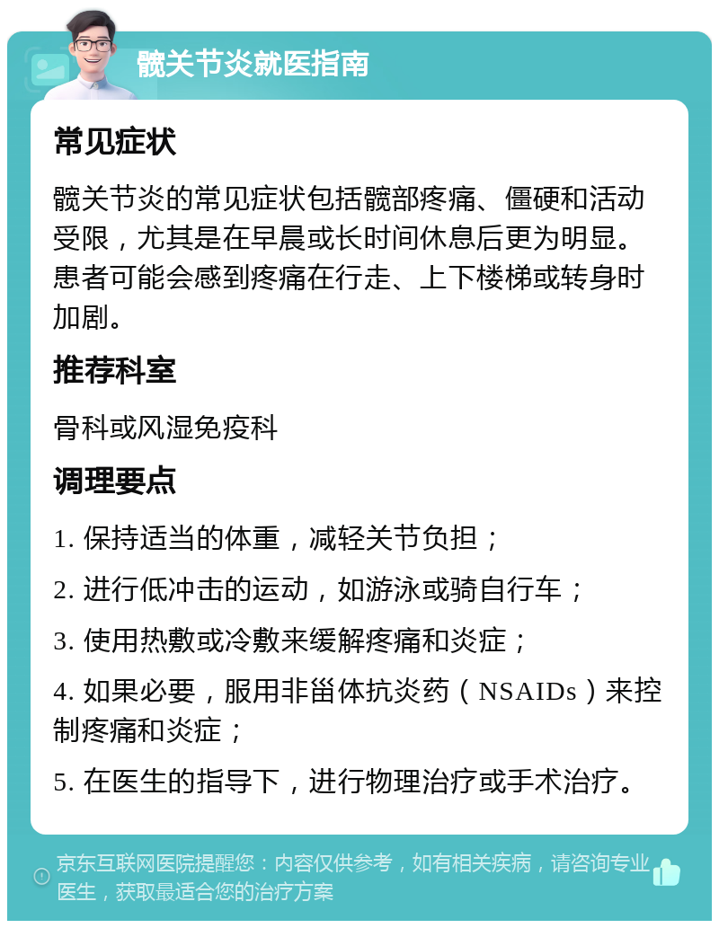 髋关节炎就医指南 常见症状 髋关节炎的常见症状包括髋部疼痛、僵硬和活动受限，尤其是在早晨或长时间休息后更为明显。患者可能会感到疼痛在行走、上下楼梯或转身时加剧。 推荐科室 骨科或风湿免疫科 调理要点 1. 保持适当的体重，减轻关节负担； 2. 进行低冲击的运动，如游泳或骑自行车； 3. 使用热敷或冷敷来缓解疼痛和炎症； 4. 如果必要，服用非甾体抗炎药（NSAIDs）来控制疼痛和炎症； 5. 在医生的指导下，进行物理治疗或手术治疗。