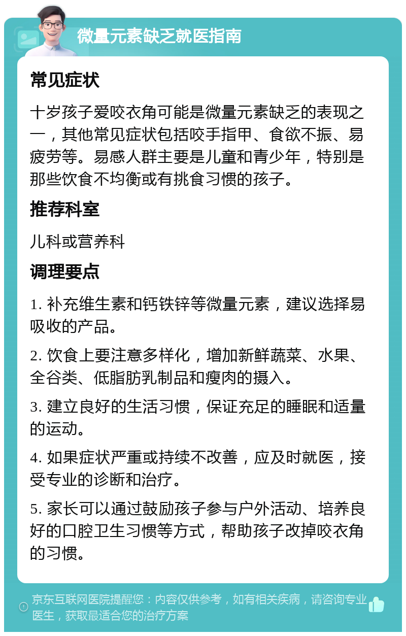 微量元素缺乏就医指南 常见症状 十岁孩子爱咬衣角可能是微量元素缺乏的表现之一，其他常见症状包括咬手指甲、食欲不振、易疲劳等。易感人群主要是儿童和青少年，特别是那些饮食不均衡或有挑食习惯的孩子。 推荐科室 儿科或营养科 调理要点 1. 补充维生素和钙铁锌等微量元素，建议选择易吸收的产品。 2. 饮食上要注意多样化，增加新鲜蔬菜、水果、全谷类、低脂肪乳制品和瘦肉的摄入。 3. 建立良好的生活习惯，保证充足的睡眠和适量的运动。 4. 如果症状严重或持续不改善，应及时就医，接受专业的诊断和治疗。 5. 家长可以通过鼓励孩子参与户外活动、培养良好的口腔卫生习惯等方式，帮助孩子改掉咬衣角的习惯。