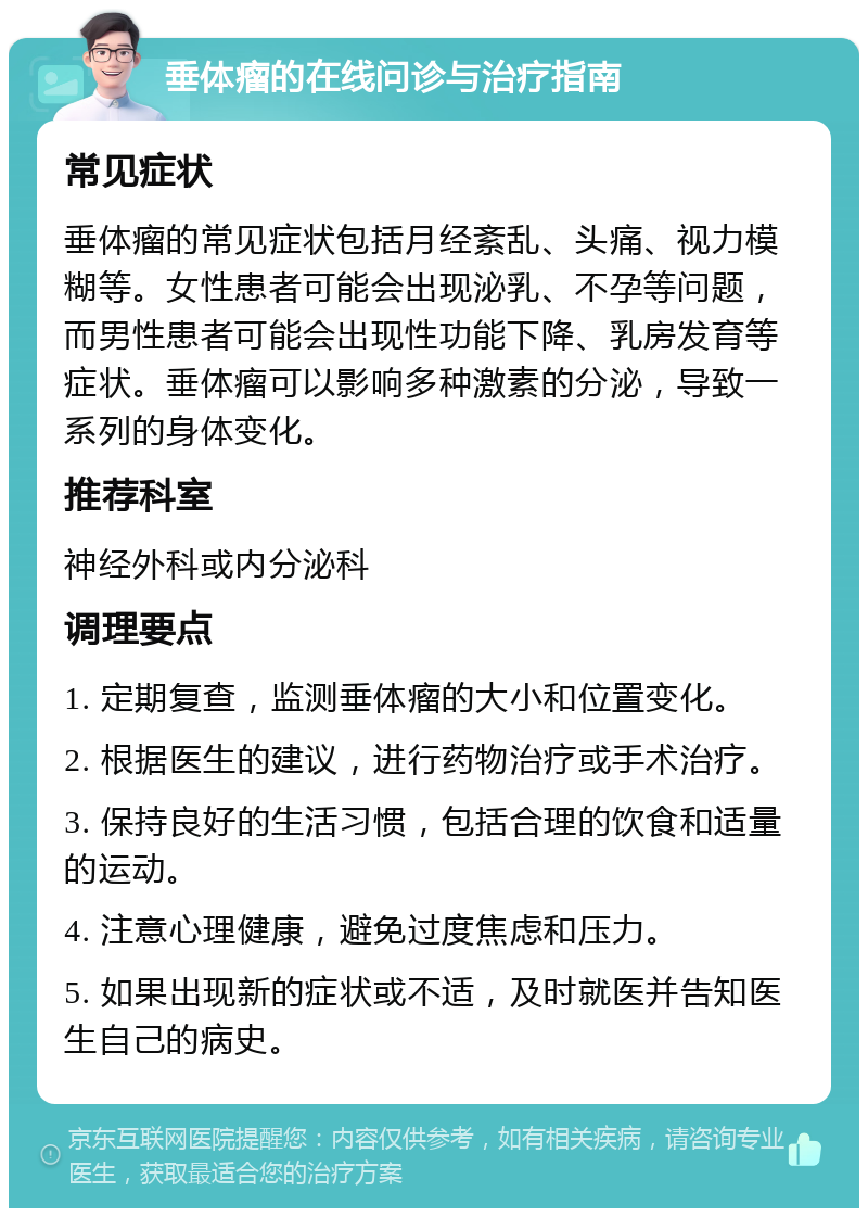 垂体瘤的在线问诊与治疗指南 常见症状 垂体瘤的常见症状包括月经紊乱、头痛、视力模糊等。女性患者可能会出现泌乳、不孕等问题，而男性患者可能会出现性功能下降、乳房发育等症状。垂体瘤可以影响多种激素的分泌，导致一系列的身体变化。 推荐科室 神经外科或内分泌科 调理要点 1. 定期复查，监测垂体瘤的大小和位置变化。 2. 根据医生的建议，进行药物治疗或手术治疗。 3. 保持良好的生活习惯，包括合理的饮食和适量的运动。 4. 注意心理健康，避免过度焦虑和压力。 5. 如果出现新的症状或不适，及时就医并告知医生自己的病史。