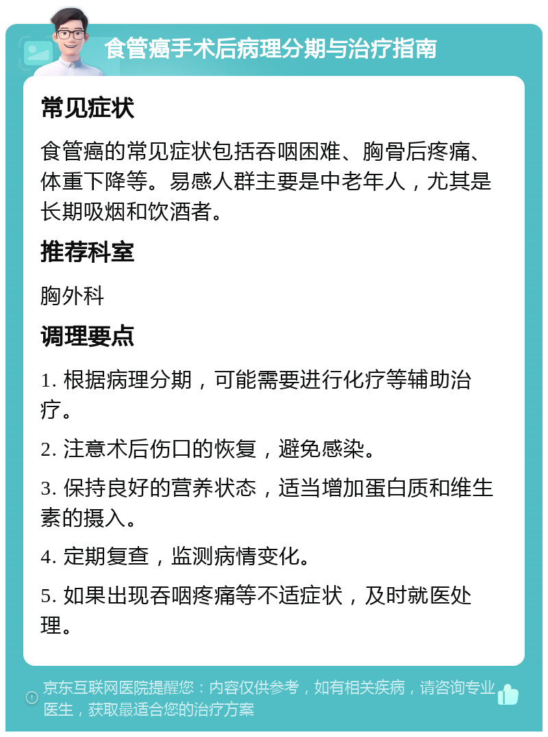 食管癌手术后病理分期与治疗指南 常见症状 食管癌的常见症状包括吞咽困难、胸骨后疼痛、体重下降等。易感人群主要是中老年人，尤其是长期吸烟和饮酒者。 推荐科室 胸外科 调理要点 1. 根据病理分期，可能需要进行化疗等辅助治疗。 2. 注意术后伤口的恢复，避免感染。 3. 保持良好的营养状态，适当增加蛋白质和维生素的摄入。 4. 定期复查，监测病情变化。 5. 如果出现吞咽疼痛等不适症状，及时就医处理。