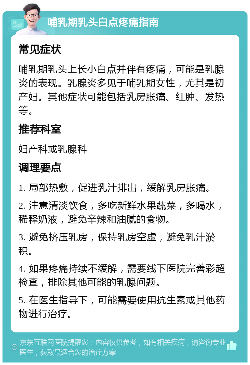 哺乳期乳头白点疼痛指南 常见症状 哺乳期乳头上长小白点并伴有疼痛，可能是乳腺炎的表现。乳腺炎多见于哺乳期女性，尤其是初产妇。其他症状可能包括乳房胀痛、红肿、发热等。 推荐科室 妇产科或乳腺科 调理要点 1. 局部热敷，促进乳汁排出，缓解乳房胀痛。 2. 注意清淡饮食，多吃新鲜水果蔬菜，多喝水，稀释奶液，避免辛辣和油腻的食物。 3. 避免挤压乳房，保持乳房空虚，避免乳汁淤积。 4. 如果疼痛持续不缓解，需要线下医院完善彩超检查，排除其他可能的乳腺问题。 5. 在医生指导下，可能需要使用抗生素或其他药物进行治疗。