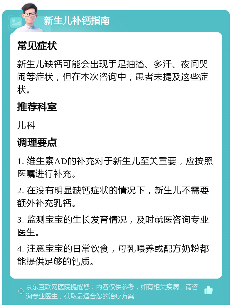 新生儿补钙指南 常见症状 新生儿缺钙可能会出现手足抽搐、多汗、夜间哭闹等症状，但在本次咨询中，患者未提及这些症状。 推荐科室 儿科 调理要点 1. 维生素AD的补充对于新生儿至关重要，应按照医嘱进行补充。 2. 在没有明显缺钙症状的情况下，新生儿不需要额外补充乳钙。 3. 监测宝宝的生长发育情况，及时就医咨询专业医生。 4. 注意宝宝的日常饮食，母乳喂养或配方奶粉都能提供足够的钙质。