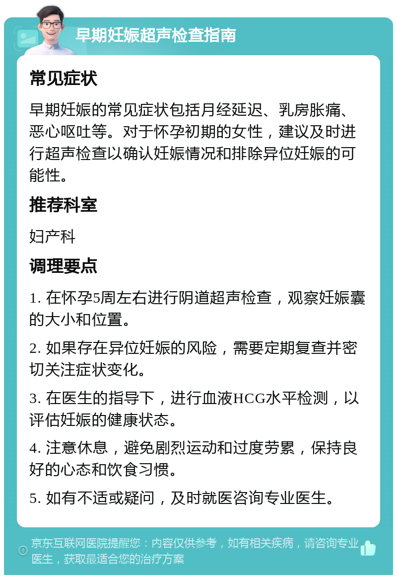 早期妊娠超声检查指南 常见症状 早期妊娠的常见症状包括月经延迟、乳房胀痛、恶心呕吐等。对于怀孕初期的女性，建议及时进行超声检查以确认妊娠情况和排除异位妊娠的可能性。 推荐科室 妇产科 调理要点 1. 在怀孕5周左右进行阴道超声检查，观察妊娠囊的大小和位置。 2. 如果存在异位妊娠的风险，需要定期复查并密切关注症状变化。 3. 在医生的指导下，进行血液HCG水平检测，以评估妊娠的健康状态。 4. 注意休息，避免剧烈运动和过度劳累，保持良好的心态和饮食习惯。 5. 如有不适或疑问，及时就医咨询专业医生。