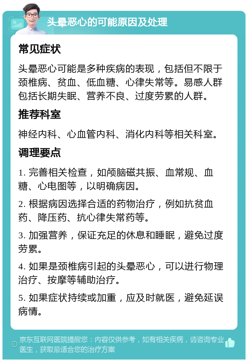 头晕恶心的可能原因及处理 常见症状 头晕恶心可能是多种疾病的表现，包括但不限于颈椎病、贫血、低血糖、心律失常等。易感人群包括长期失眠、营养不良、过度劳累的人群。 推荐科室 神经内科、心血管内科、消化内科等相关科室。 调理要点 1. 完善相关检查，如颅脑磁共振、血常规、血糖、心电图等，以明确病因。 2. 根据病因选择合适的药物治疗，例如抗贫血药、降压药、抗心律失常药等。 3. 加强营养，保证充足的休息和睡眠，避免过度劳累。 4. 如果是颈椎病引起的头晕恶心，可以进行物理治疗、按摩等辅助治疗。 5. 如果症状持续或加重，应及时就医，避免延误病情。