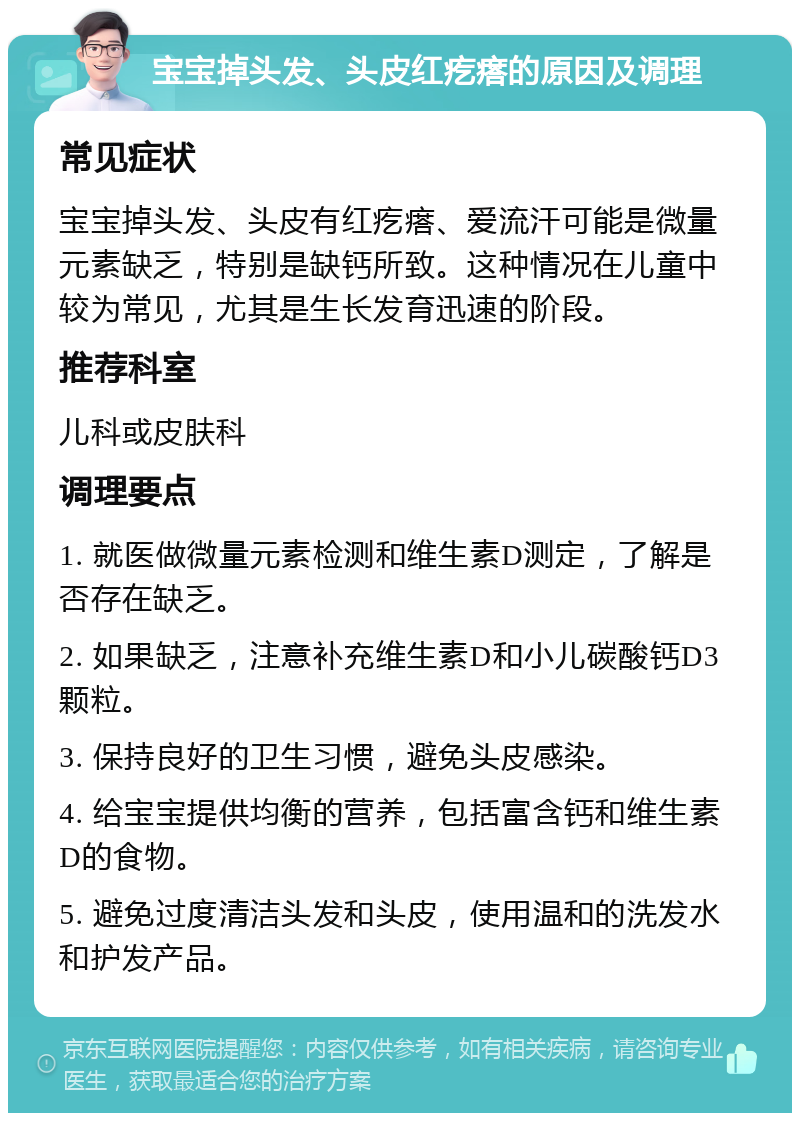 宝宝掉头发、头皮红疙瘩的原因及调理 常见症状 宝宝掉头发、头皮有红疙瘩、爱流汗可能是微量元素缺乏，特别是缺钙所致。这种情况在儿童中较为常见，尤其是生长发育迅速的阶段。 推荐科室 儿科或皮肤科 调理要点 1. 就医做微量元素检测和维生素D测定，了解是否存在缺乏。 2. 如果缺乏，注意补充维生素D和小儿碳酸钙D3颗粒。 3. 保持良好的卫生习惯，避免头皮感染。 4. 给宝宝提供均衡的营养，包括富含钙和维生素D的食物。 5. 避免过度清洁头发和头皮，使用温和的洗发水和护发产品。