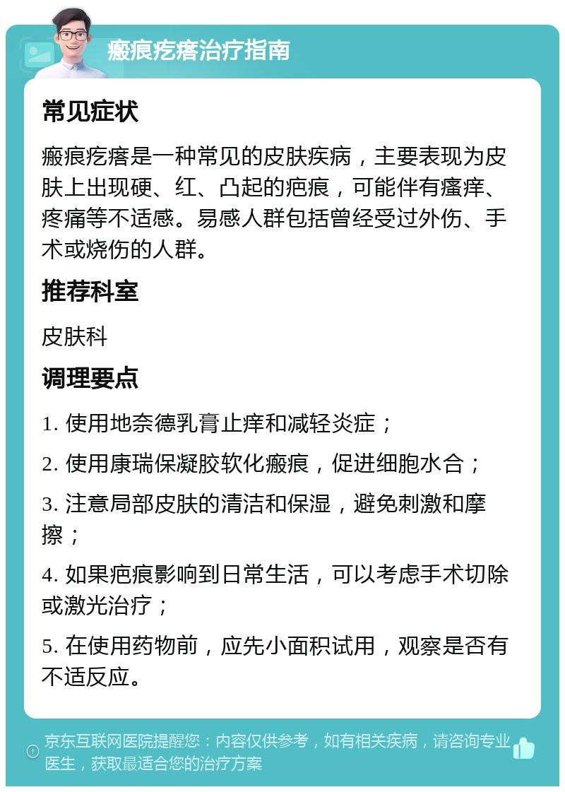 瘢痕疙瘩治疗指南 常见症状 瘢痕疙瘩是一种常见的皮肤疾病，主要表现为皮肤上出现硬、红、凸起的疤痕，可能伴有瘙痒、疼痛等不适感。易感人群包括曾经受过外伤、手术或烧伤的人群。 推荐科室 皮肤科 调理要点 1. 使用地奈德乳膏止痒和减轻炎症； 2. 使用康瑞保凝胶软化瘢痕，促进细胞水合； 3. 注意局部皮肤的清洁和保湿，避免刺激和摩擦； 4. 如果疤痕影响到日常生活，可以考虑手术切除或激光治疗； 5. 在使用药物前，应先小面积试用，观察是否有不适反应。