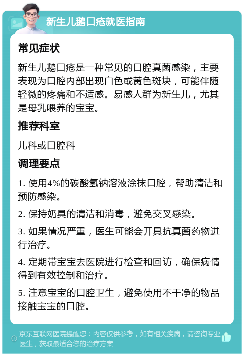 新生儿鹅口疮就医指南 常见症状 新生儿鹅口疮是一种常见的口腔真菌感染，主要表现为口腔内部出现白色或黄色斑块，可能伴随轻微的疼痛和不适感。易感人群为新生儿，尤其是母乳喂养的宝宝。 推荐科室 儿科或口腔科 调理要点 1. 使用4%的碳酸氢钠溶液涂抹口腔，帮助清洁和预防感染。 2. 保持奶具的清洁和消毒，避免交叉感染。 3. 如果情况严重，医生可能会开具抗真菌药物进行治疗。 4. 定期带宝宝去医院进行检查和回访，确保病情得到有效控制和治疗。 5. 注意宝宝的口腔卫生，避免使用不干净的物品接触宝宝的口腔。