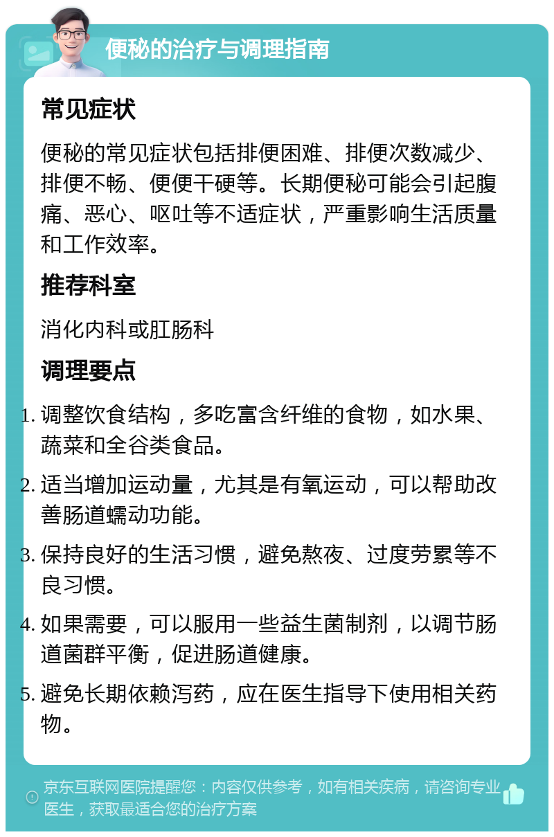 便秘的治疗与调理指南 常见症状 便秘的常见症状包括排便困难、排便次数减少、排便不畅、便便干硬等。长期便秘可能会引起腹痛、恶心、呕吐等不适症状，严重影响生活质量和工作效率。 推荐科室 消化内科或肛肠科 调理要点 调整饮食结构，多吃富含纤维的食物，如水果、蔬菜和全谷类食品。 适当增加运动量，尤其是有氧运动，可以帮助改善肠道蠕动功能。 保持良好的生活习惯，避免熬夜、过度劳累等不良习惯。 如果需要，可以服用一些益生菌制剂，以调节肠道菌群平衡，促进肠道健康。 避免长期依赖泻药，应在医生指导下使用相关药物。