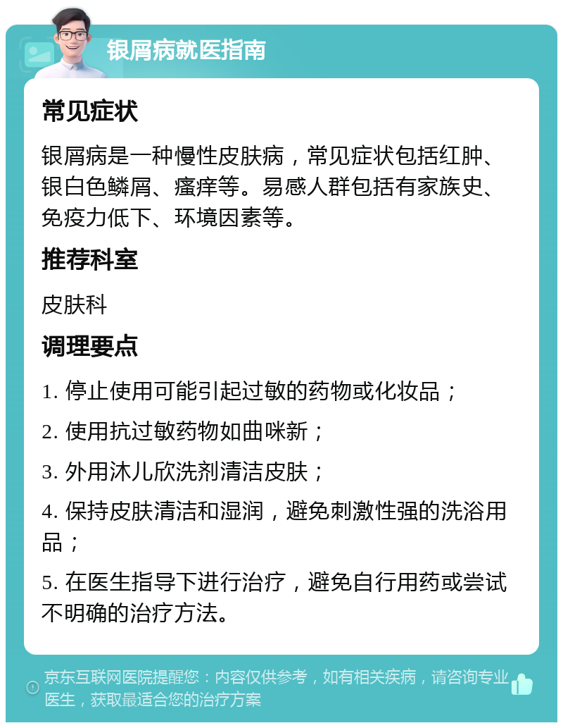 银屑病就医指南 常见症状 银屑病是一种慢性皮肤病，常见症状包括红肿、银白色鳞屑、瘙痒等。易感人群包括有家族史、免疫力低下、环境因素等。 推荐科室 皮肤科 调理要点 1. 停止使用可能引起过敏的药物或化妆品； 2. 使用抗过敏药物如曲咪新； 3. 外用沐儿欣洗剂清洁皮肤； 4. 保持皮肤清洁和湿润，避免刺激性强的洗浴用品； 5. 在医生指导下进行治疗，避免自行用药或尝试不明确的治疗方法。