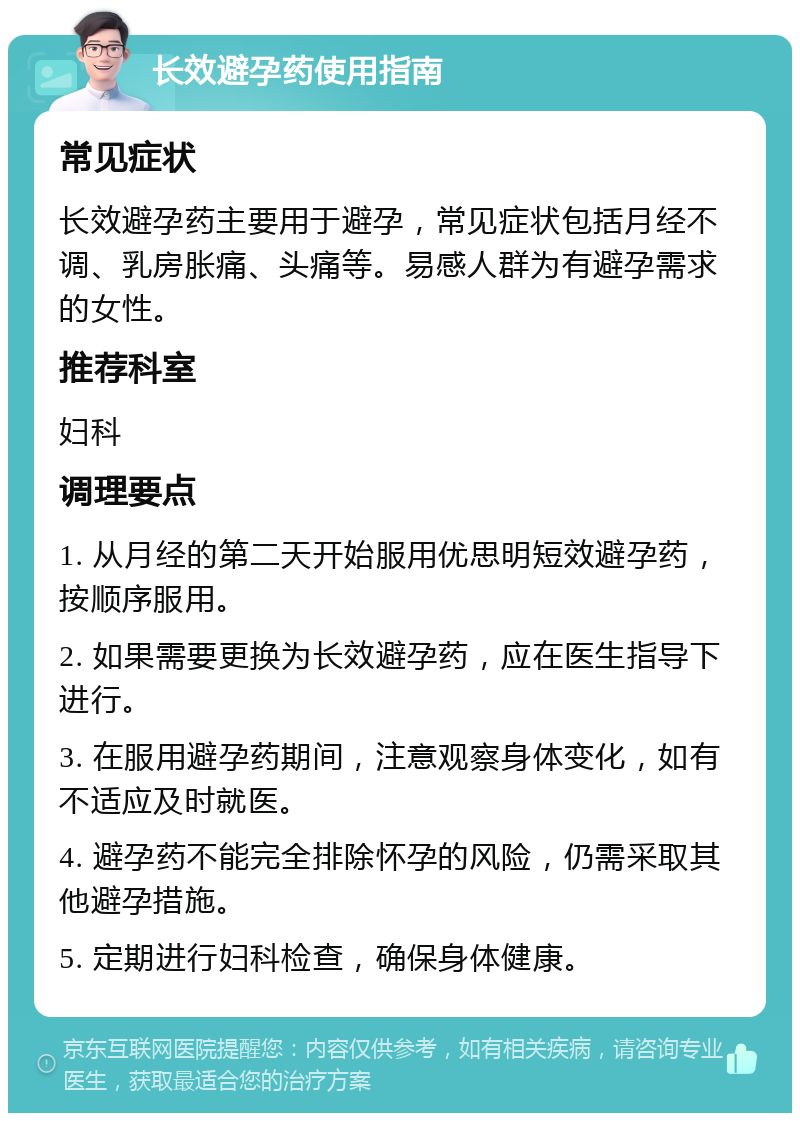 长效避孕药使用指南 常见症状 长效避孕药主要用于避孕，常见症状包括月经不调、乳房胀痛、头痛等。易感人群为有避孕需求的女性。 推荐科室 妇科 调理要点 1. 从月经的第二天开始服用优思明短效避孕药，按顺序服用。 2. 如果需要更换为长效避孕药，应在医生指导下进行。 3. 在服用避孕药期间，注意观察身体变化，如有不适应及时就医。 4. 避孕药不能完全排除怀孕的风险，仍需采取其他避孕措施。 5. 定期进行妇科检查，确保身体健康。