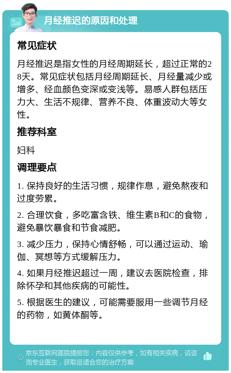 月经推迟的原因和处理 常见症状 月经推迟是指女性的月经周期延长，超过正常的28天。常见症状包括月经周期延长、月经量减少或增多、经血颜色变深或变浅等。易感人群包括压力大、生活不规律、营养不良、体重波动大等女性。 推荐科室 妇科 调理要点 1. 保持良好的生活习惯，规律作息，避免熬夜和过度劳累。 2. 合理饮食，多吃富含铁、维生素B和C的食物，避免暴饮暴食和节食减肥。 3. 减少压力，保持心情舒畅，可以通过运动、瑜伽、冥想等方式缓解压力。 4. 如果月经推迟超过一周，建议去医院检查，排除怀孕和其他疾病的可能性。 5. 根据医生的建议，可能需要服用一些调节月经的药物，如黄体酮等。