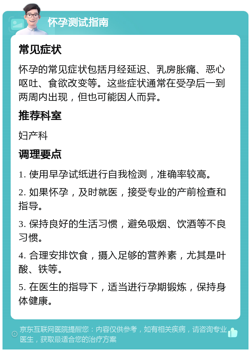 怀孕测试指南 常见症状 怀孕的常见症状包括月经延迟、乳房胀痛、恶心呕吐、食欲改变等。这些症状通常在受孕后一到两周内出现，但也可能因人而异。 推荐科室 妇产科 调理要点 1. 使用早孕试纸进行自我检测，准确率较高。 2. 如果怀孕，及时就医，接受专业的产前检查和指导。 3. 保持良好的生活习惯，避免吸烟、饮酒等不良习惯。 4. 合理安排饮食，摄入足够的营养素，尤其是叶酸、铁等。 5. 在医生的指导下，适当进行孕期锻炼，保持身体健康。