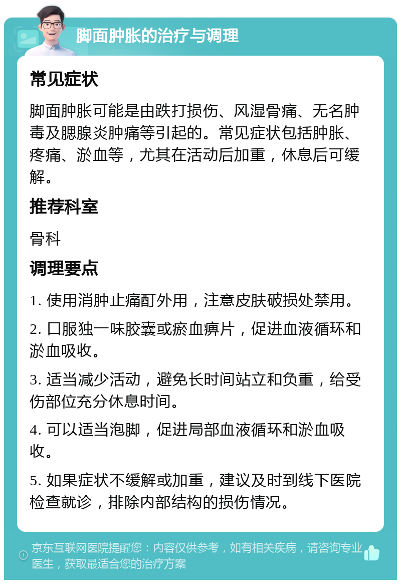 脚面肿胀的治疗与调理 常见症状 脚面肿胀可能是由跌打损伤、风湿骨痛、无名肿毒及腮腺炎肿痛等引起的。常见症状包括肿胀、疼痛、淤血等，尤其在活动后加重，休息后可缓解。 推荐科室 骨科 调理要点 1. 使用消肿止痛酊外用，注意皮肤破损处禁用。 2. 口服独一味胶囊或瘀血痹片，促进血液循环和淤血吸收。 3. 适当减少活动，避免长时间站立和负重，给受伤部位充分休息时间。 4. 可以适当泡脚，促进局部血液循环和淤血吸收。 5. 如果症状不缓解或加重，建议及时到线下医院检查就诊，排除内部结构的损伤情况。