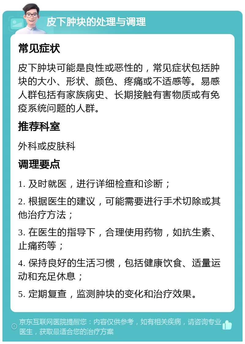 皮下肿块的处理与调理 常见症状 皮下肿块可能是良性或恶性的，常见症状包括肿块的大小、形状、颜色、疼痛或不适感等。易感人群包括有家族病史、长期接触有害物质或有免疫系统问题的人群。 推荐科室 外科或皮肤科 调理要点 1. 及时就医，进行详细检查和诊断； 2. 根据医生的建议，可能需要进行手术切除或其他治疗方法； 3. 在医生的指导下，合理使用药物，如抗生素、止痛药等； 4. 保持良好的生活习惯，包括健康饮食、适量运动和充足休息； 5. 定期复查，监测肿块的变化和治疗效果。