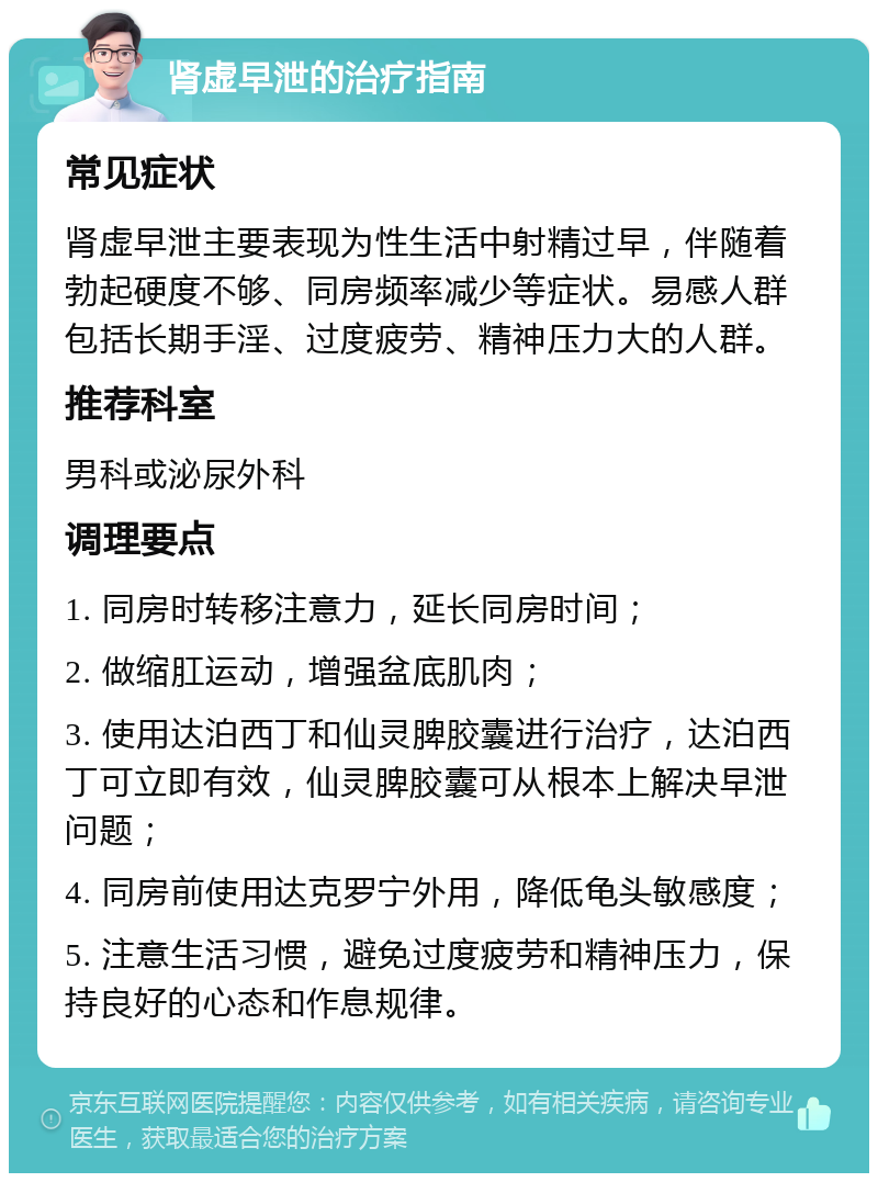 肾虚早泄的治疗指南 常见症状 肾虚早泄主要表现为性生活中射精过早，伴随着勃起硬度不够、同房频率减少等症状。易感人群包括长期手淫、过度疲劳、精神压力大的人群。 推荐科室 男科或泌尿外科 调理要点 1. 同房时转移注意力，延长同房时间； 2. 做缩肛运动，增强盆底肌肉； 3. 使用达泊西丁和仙灵脾胶囊进行治疗，达泊西丁可立即有效，仙灵脾胶囊可从根本上解决早泄问题； 4. 同房前使用达克罗宁外用，降低龟头敏感度； 5. 注意生活习惯，避免过度疲劳和精神压力，保持良好的心态和作息规律。