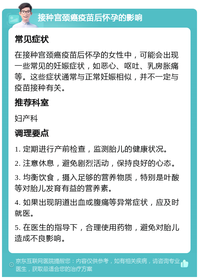 接种宫颈癌疫苗后怀孕的影响 常见症状 在接种宫颈癌疫苗后怀孕的女性中，可能会出现一些常见的妊娠症状，如恶心、呕吐、乳房胀痛等。这些症状通常与正常妊娠相似，并不一定与疫苗接种有关。 推荐科室 妇产科 调理要点 1. 定期进行产前检查，监测胎儿的健康状况。 2. 注意休息，避免剧烈活动，保持良好的心态。 3. 均衡饮食，摄入足够的营养物质，特别是叶酸等对胎儿发育有益的营养素。 4. 如果出现阴道出血或腹痛等异常症状，应及时就医。 5. 在医生的指导下，合理使用药物，避免对胎儿造成不良影响。