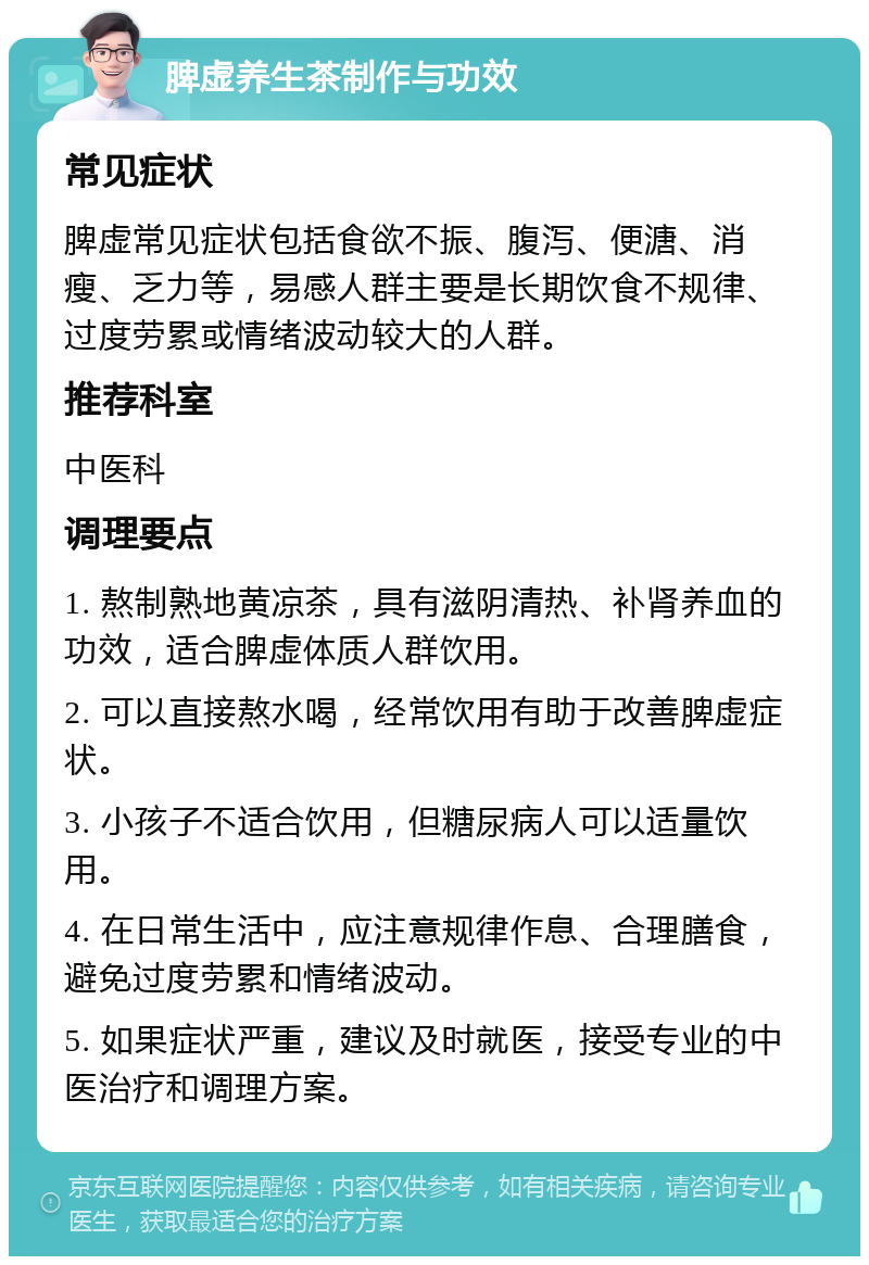 脾虚养生茶制作与功效 常见症状 脾虚常见症状包括食欲不振、腹泻、便溏、消瘦、乏力等，易感人群主要是长期饮食不规律、过度劳累或情绪波动较大的人群。 推荐科室 中医科 调理要点 1. 熬制熟地黄凉茶，具有滋阴清热、补肾养血的功效，适合脾虚体质人群饮用。 2. 可以直接熬水喝，经常饮用有助于改善脾虚症状。 3. 小孩子不适合饮用，但糖尿病人可以适量饮用。 4. 在日常生活中，应注意规律作息、合理膳食，避免过度劳累和情绪波动。 5. 如果症状严重，建议及时就医，接受专业的中医治疗和调理方案。