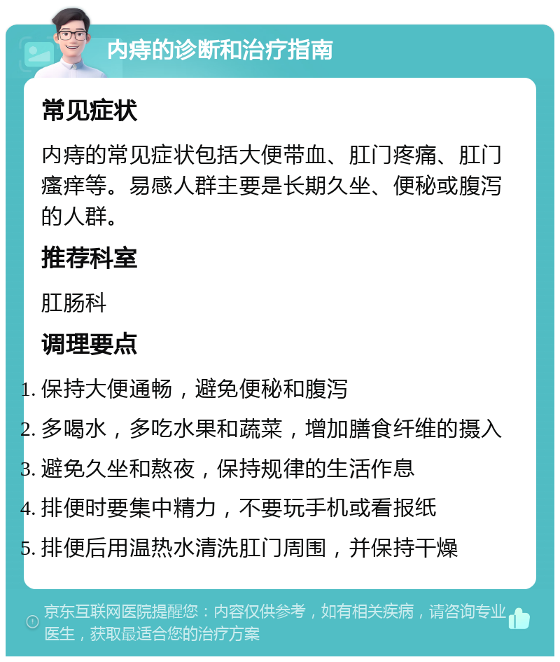 内痔的诊断和治疗指南 常见症状 内痔的常见症状包括大便带血、肛门疼痛、肛门瘙痒等。易感人群主要是长期久坐、便秘或腹泻的人群。 推荐科室 肛肠科 调理要点 保持大便通畅，避免便秘和腹泻 多喝水，多吃水果和蔬菜，增加膳食纤维的摄入 避免久坐和熬夜，保持规律的生活作息 排便时要集中精力，不要玩手机或看报纸 排便后用温热水清洗肛门周围，并保持干燥