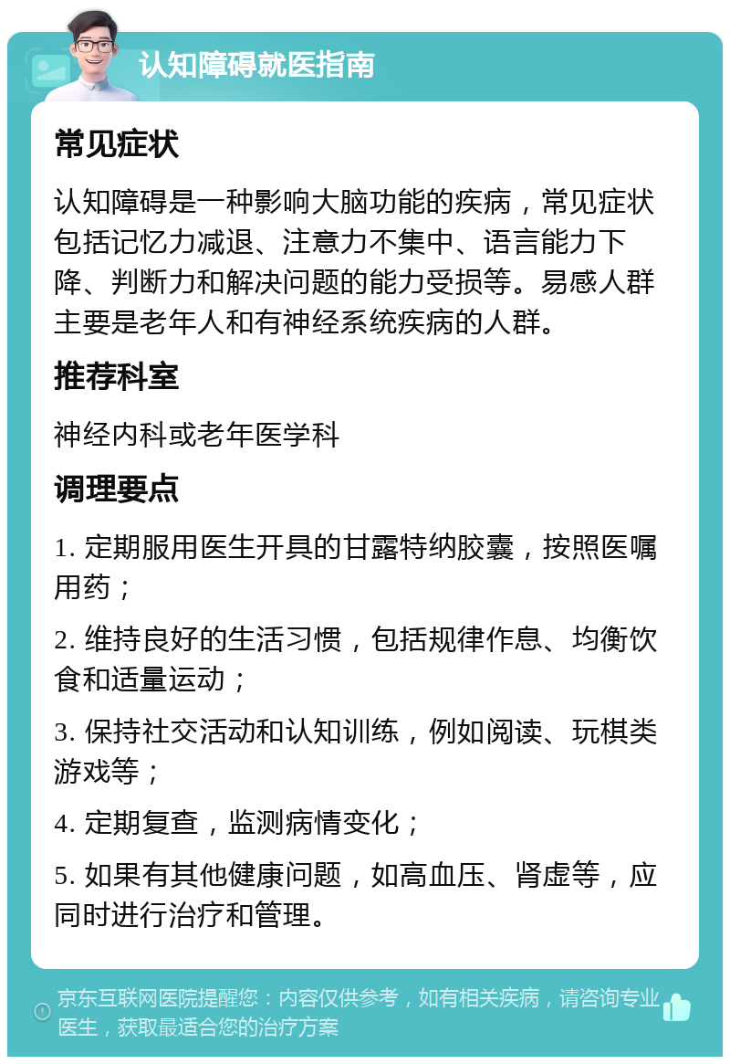 认知障碍就医指南 常见症状 认知障碍是一种影响大脑功能的疾病，常见症状包括记忆力减退、注意力不集中、语言能力下降、判断力和解决问题的能力受损等。易感人群主要是老年人和有神经系统疾病的人群。 推荐科室 神经内科或老年医学科 调理要点 1. 定期服用医生开具的甘露特纳胶囊，按照医嘱用药； 2. 维持良好的生活习惯，包括规律作息、均衡饮食和适量运动； 3. 保持社交活动和认知训练，例如阅读、玩棋类游戏等； 4. 定期复查，监测病情变化； 5. 如果有其他健康问题，如高血压、肾虚等，应同时进行治疗和管理。