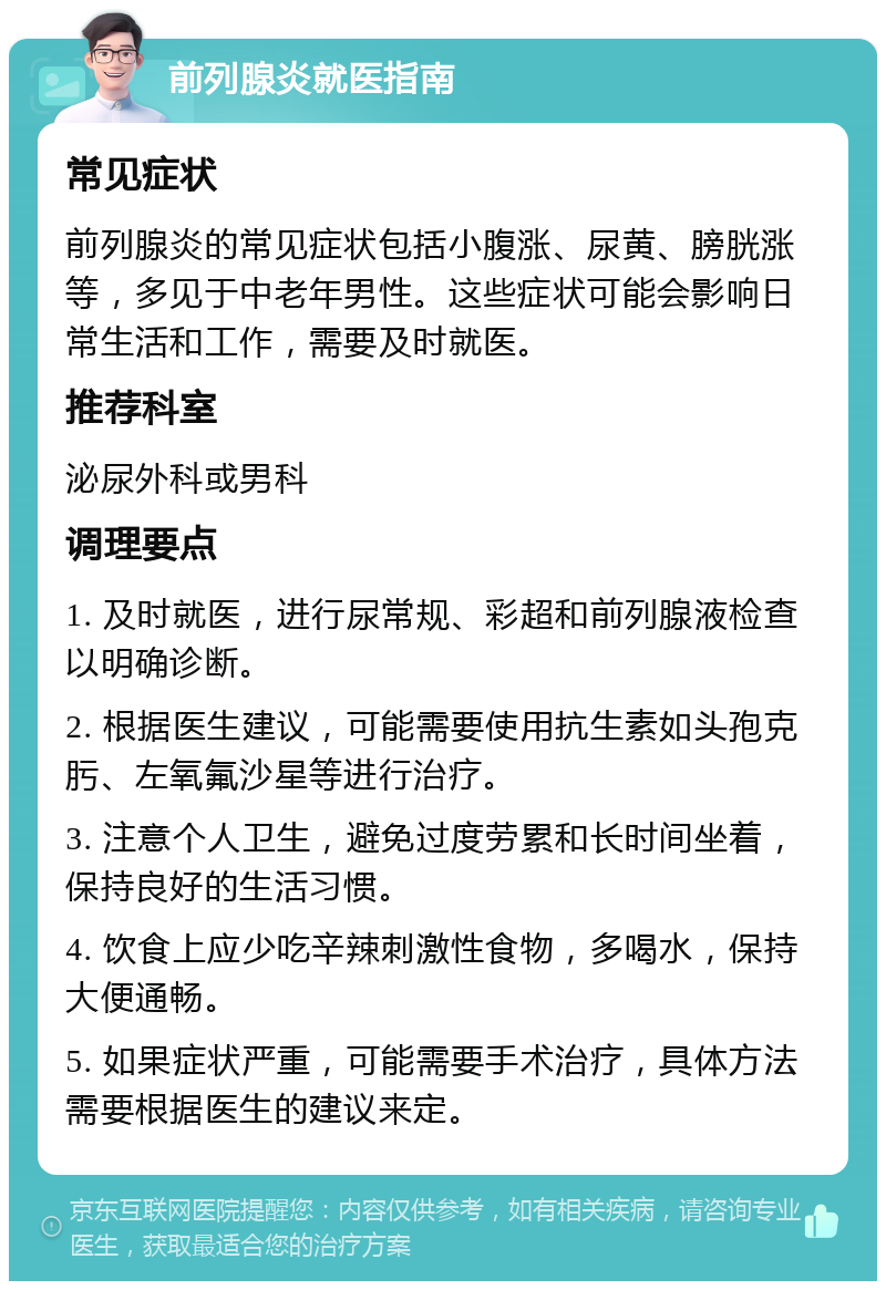 前列腺炎就医指南 常见症状 前列腺炎的常见症状包括小腹涨、尿黄、膀胱涨等，多见于中老年男性。这些症状可能会影响日常生活和工作，需要及时就医。 推荐科室 泌尿外科或男科 调理要点 1. 及时就医，进行尿常规、彩超和前列腺液检查以明确诊断。 2. 根据医生建议，可能需要使用抗生素如头孢克肟、左氧氟沙星等进行治疗。 3. 注意个人卫生，避免过度劳累和长时间坐着，保持良好的生活习惯。 4. 饮食上应少吃辛辣刺激性食物，多喝水，保持大便通畅。 5. 如果症状严重，可能需要手术治疗，具体方法需要根据医生的建议来定。