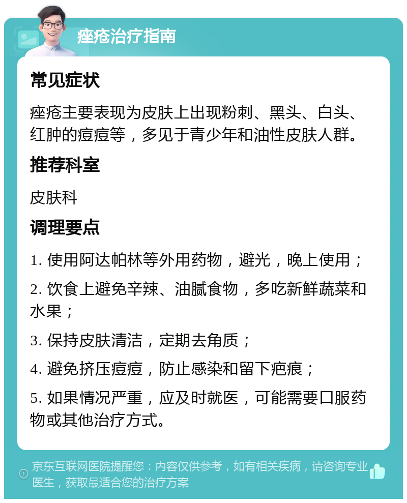 痤疮治疗指南 常见症状 痤疮主要表现为皮肤上出现粉刺、黑头、白头、红肿的痘痘等，多见于青少年和油性皮肤人群。 推荐科室 皮肤科 调理要点 1. 使用阿达帕林等外用药物，避光，晚上使用； 2. 饮食上避免辛辣、油腻食物，多吃新鲜蔬菜和水果； 3. 保持皮肤清洁，定期去角质； 4. 避免挤压痘痘，防止感染和留下疤痕； 5. 如果情况严重，应及时就医，可能需要口服药物或其他治疗方式。