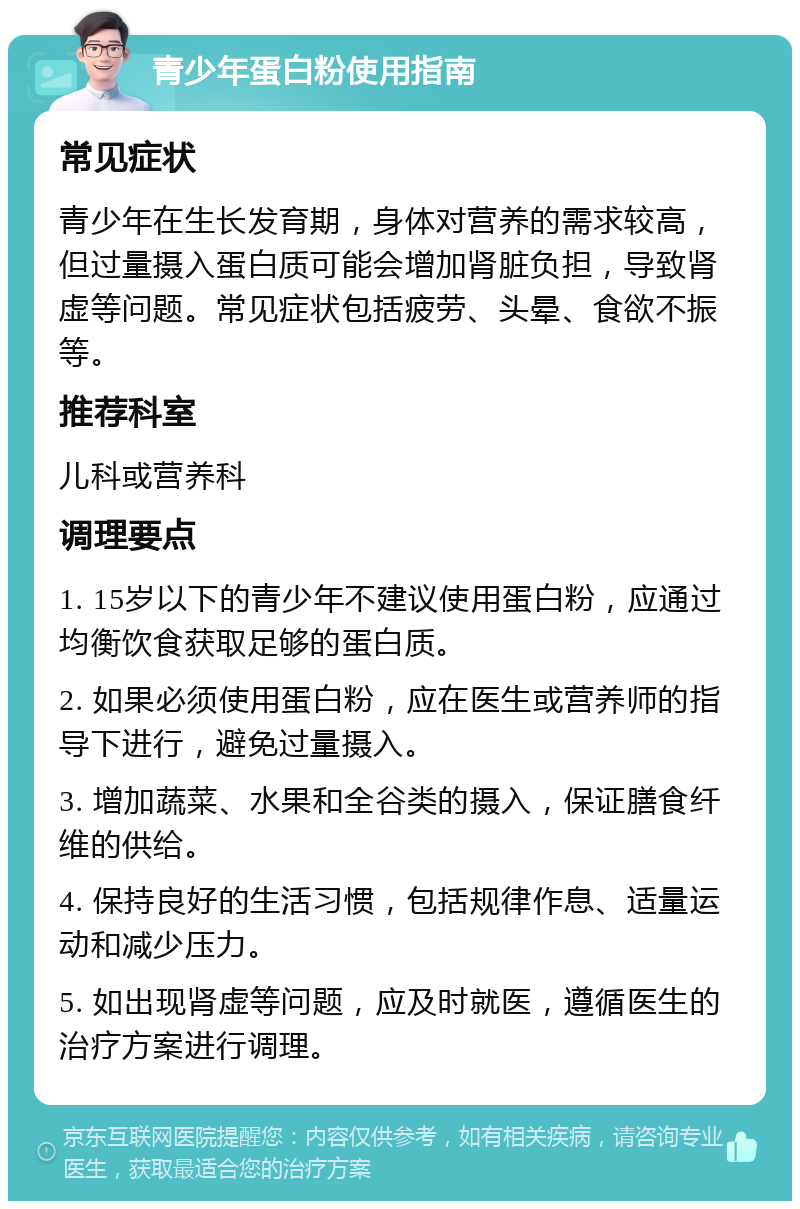 青少年蛋白粉使用指南 常见症状 青少年在生长发育期，身体对营养的需求较高，但过量摄入蛋白质可能会增加肾脏负担，导致肾虚等问题。常见症状包括疲劳、头晕、食欲不振等。 推荐科室 儿科或营养科 调理要点 1. 15岁以下的青少年不建议使用蛋白粉，应通过均衡饮食获取足够的蛋白质。 2. 如果必须使用蛋白粉，应在医生或营养师的指导下进行，避免过量摄入。 3. 增加蔬菜、水果和全谷类的摄入，保证膳食纤维的供给。 4. 保持良好的生活习惯，包括规律作息、适量运动和减少压力。 5. 如出现肾虚等问题，应及时就医，遵循医生的治疗方案进行调理。